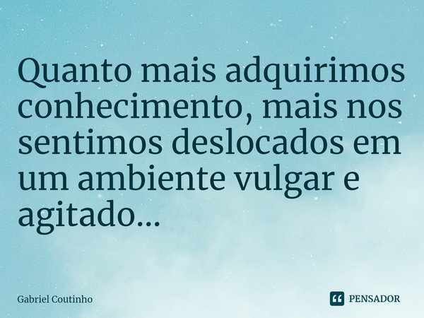 Quanto mais adquirimos conhecimento, mais nos sentimos deslocados em um ambiente vulgar e agitado...⁠... Frase de Gabriel Coutinho.