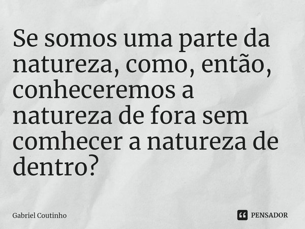 Se somos uma parte da natureza, como, então, conheceremos a natureza de fora sem conhecer a natureza de dentro?⁠... Frase de Gabriel Coutinho.