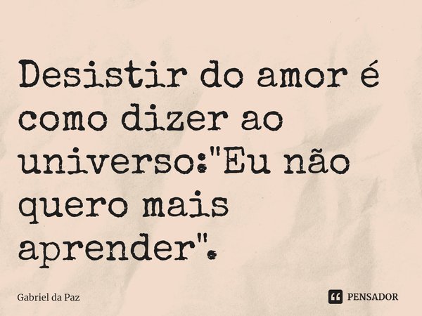 ⁠Desistir do amor é como dizer ao universo: "Eu não quero mais aprender".... Frase de Gabriel da Paz.