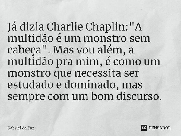 Já dizia Charlie Chaplin: "A multidão é um monstro sem cabeça". Mas vou além, a multidão pra mim, é como um monstro que necessita ser estudado e domin... Frase de Gabriel da Paz.