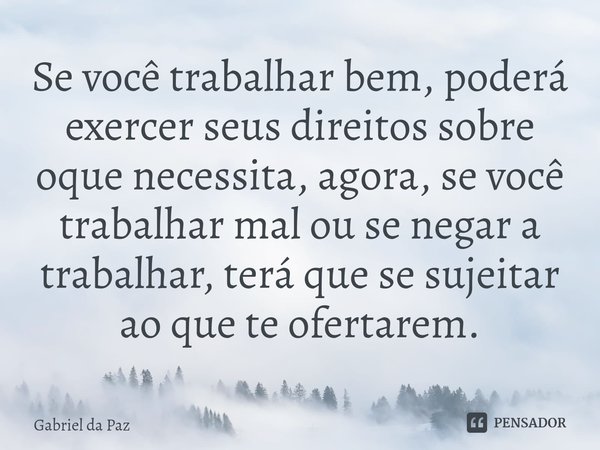 ⁠Se você trabalhar bem, poderá exercer seus direitos sobre oque necessita, agora, se você trabalhar mal ou se negar a trabalhar, terá que se sujeitar ao que te ... Frase de Gabriel da Paz.