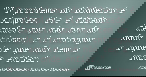 "O problema do dinheiro é simples. Ele é tirado daquele que não tem de onde tirar, e é entregue a aquele que não tem a onde enfiar."... Frase de Gabriel da Rocha Natalino Monteiro.