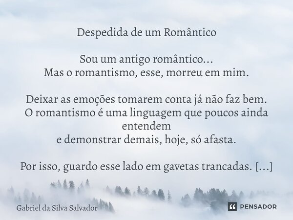 Despedida de um Romântico Sou um antigo romântico... Mas o romantismo, esse, morreu em mim. Deixar as emoções tomarem conta já não faz bem. O romantismo é uma ... Frase de Gabriel da Silva Salvador.