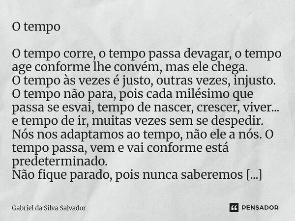 O tempo O tempo corre, o tempo passa devagar, o tempo age conforme lhe convém, mas ele chega. O tempo às vezes é justo, outras vezes, injusto. O tempo não para,... Frase de Gabriel da Silva Salvador.