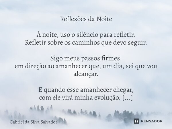 Reflexões da Noite À noite, uso o silêncio para refletir. Refletir sobre os caminhos que devo seguir. Sigo meus passos firmes, em direção ao amanhecer que, um ... Frase de Gabriel da Silva Salvador.