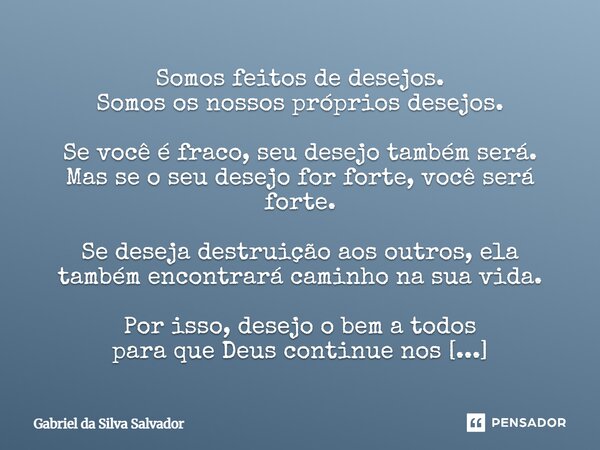 Somos feitos de desejos. Somos os nossos próprios desejos. Se você é fraco, seu desejo também será. Mas se o seu desejo for forte, você será forte. Se deseja d... Frase de Gabriel da Silva Salvador.