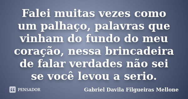 Falei muitas vezes como um palhaço, palavras que vinham do fundo do meu coração, nessa brincadeira de falar verdades não sei se você levou a serio.... Frase de Gabriel Davila Filgueiras Mellone.