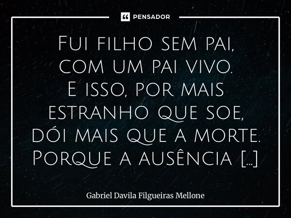 ⁠Fui filho sem pai, com um pai vivo. E isso, por mais estranho que soe, dói mais que a morte. Porque a ausência escolhida tem outro peso: o da rejeição. Aprendi... Frase de Gabriel Davila Filgueiras Mellone.
