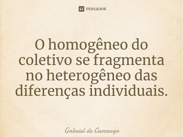 O homogêneo do coletivo se fragmenta no heterogêneo das diferenças individuais.... Frase de Gabriel de Camargo.