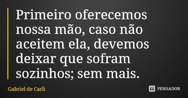 Primeiro oferecemos nossa mão, caso não aceitem ela, devemos deixar que sofram sozinhos; sem mais.... Frase de Gabriel de Carli.