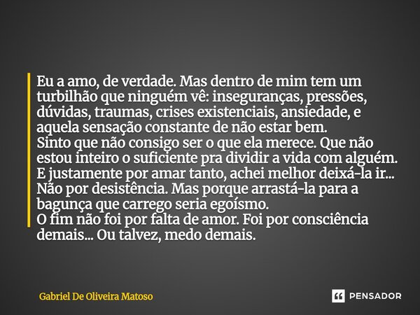 Eu a amo, de verdade. Mas dentro de mim tem um turbilhão que ninguém vê: inseguranças, pressões, dúvidas, traumas, crises existenciais, ansiedade, e aquela sens... Frase de Gabriel De Oliveira Matoso.