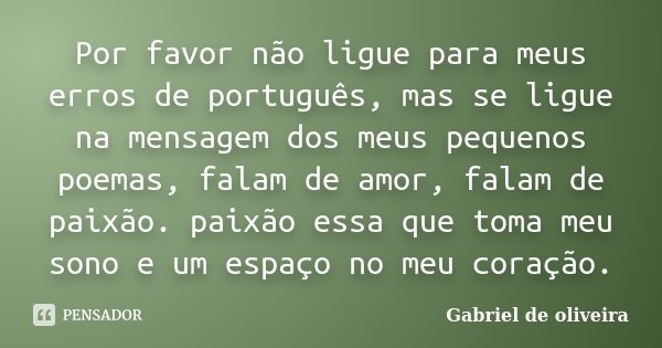 Por favor não ligue para meus erros de português, mas se ligue na mensagem dos meus pequenos poemas, falam de amor, falam de paixão. paixão essa que toma meu so... Frase de Gabriel De Oliveira.