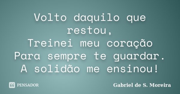 Volto daquilo que restou, Treinei meu coração Para sempre te guardar. A solidão me ensinou!... Frase de Gabriel de S. Moreira.