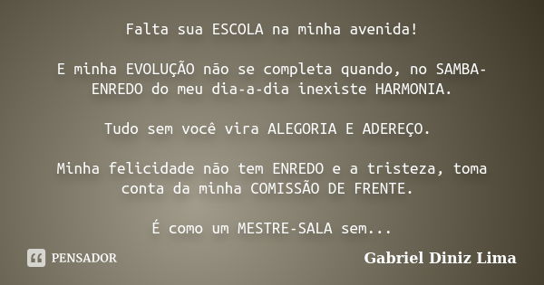 Falta sua ESCOLA na minha avenida! E minha EVOLUÇÃO não se completa quando, no SAMBA-ENREDO do meu dia-a-dia inexiste HARMONIA. Tudo sem você vira ALEGORIA E AD... Frase de Gabriel Diniz Lima.