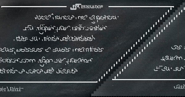 Você nunca me enganou Eu fingia que não sabia Mas eu tinha detalhado Os seus passos e suas mentiras Quem brinca com fogo se queima E eu só tenho a cara de besta... Frase de Gabriel Diniz.