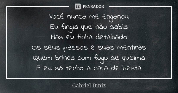 Você nunca me enganou Eu fingia que não sabia Mas eu tinha detalhado Os seus passos e suas mentiras Quem brinca com fogo se queima E eu só tenho a cara de besta... Frase de Gabriel Diniz.