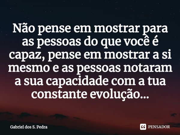 ⁠Não pense em mostrar para as pessoas do que você é capaz, pense em mostrar a si mesmo e as pessoas notaram a sua capacidade com a tua constante evolução...... Frase de Gabriel dos S. Pedra.