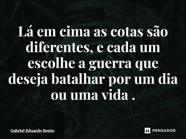 ⁠Lá em cima as cotas são diferentes, e cada um escolhe a guerra que deseja batalhar por um dia ou uma vida.... Frase de Gabriel Eduardo Bento.