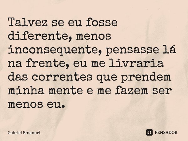 Talvez se eu fosse diferente, menos inconsequente, pensasse lá na frente, eu me livraria das correntes que prendem minha mente e me fazem ser menos eu.... Frase de Gabriel Emanuel.