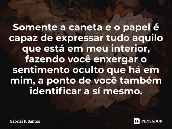 ⁠Somente a caneta e o papel é capaz de expressar tudo aquilo que está em meu interior, fazendo você enxergar o sentimento oculto que há em mim, a ponto de você ... Frase de Gabriel F. Santos.