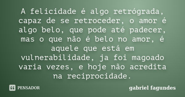 A felicidade é algo retrógrada, capaz de se retroceder, o amor é algo belo, que pode até padecer, mas o que não é belo no amor, é aquele que está em vulnerabili... Frase de gabriel fagundes.