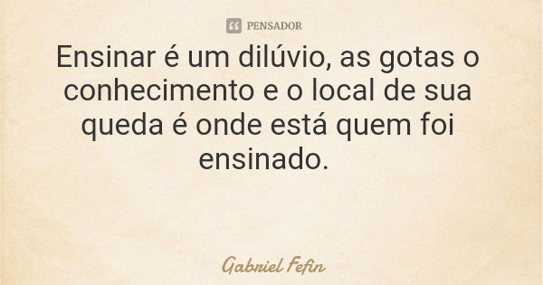 Ensinar é um dilúvio, as gotas o conhecimento e o local de sua queda é onde está quem foi ensinado.... Frase de Gabriel Fefin.