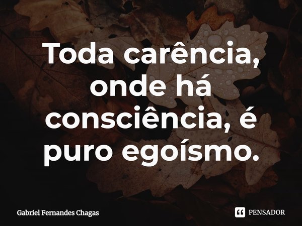 ⁠Toda carência, onde há consciência, é puro egoísmo.... Frase de Gabriel Fernandes Chagas.