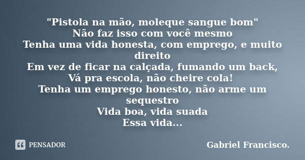 "Pistola na mão, moleque sangue bom" Não faz isso com você mesmo Tenha uma vida honesta, com emprego, e muito direito Em vez de ficar na calçada, fuma... Frase de Gabriel Francisco..