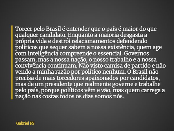 Torcer pelo Brasil é entender que o país é maior do que qualquer candidato. Enquanto a maioria desgasta a própria vida e destrói relacionamentos defendendo polí... Frase de Gabriel FS.