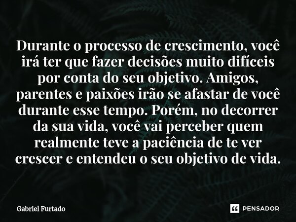 ⁠Durante o processo de crescimento, você irá ter que fazer decisões muito difíceis por conta do seu objetivo. Amigos, parentes e paixões irão se afastar de você... Frase de Gabriel Furtado.