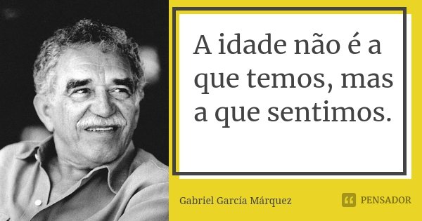 A idade não é a que temos, mas a que sentimos.... Frase de Gabriel Garcia Márquez.