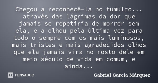 Chegou a reconhecê-la no tumulto... através das lágrimas da dor que jamais se repetiria de morrer sem ela, e a olhou pela última vez para todo o sempre com os m... Frase de Gabriel García Márquez.