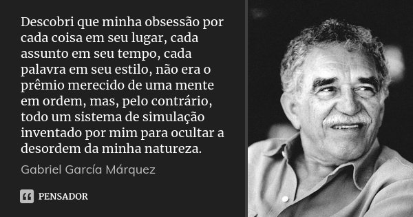 Descobri que minha obsessão por cada coisa em seu lugar, cada assunto em seu tempo, cada palavra em seu estilo, não era o prêmio merecido de uma mente em ordem,... Frase de Gabriel García Márquez.