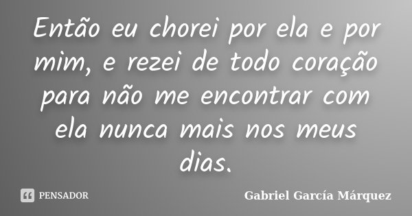 Então eu chorei por ela e por mim, e rezei de todo coração para não me encontrar com ela nunca mais nos meus dias.... Frase de Gabriel Garcia Márquez.