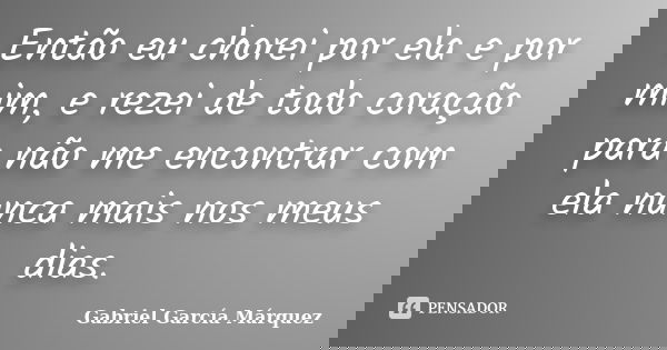 Então eu chorei por ela e por mim, e rezei de todo coração para não me encontrar com ela nunca mais nos meus dias.... Frase de Gabriel Garcia Márquez.