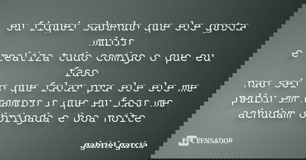 eu fiquei sabendo que ele gosta muito e realiza tudo comigo o que eu faso nao sei o que falar pra ele ele me pediu em namoro o que eu faso me achudam obrigada e... Frase de gabriel garcia.