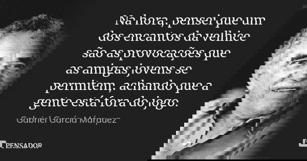 Na hora, pensei que um dos encantos da velhice são as provocações que as amigas jovens se permitem, achando que a gente está fora do jogo.... Frase de Gabriel García Márquez.