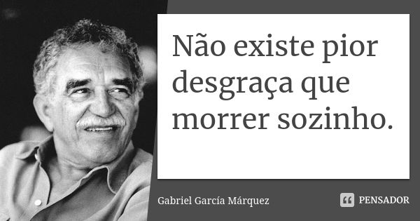 Não existe pior desgraça que morrer sozinho.... Frase de Gabriel Garcia Márquez.