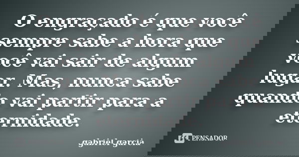 O engraçado é que você sempre sabe a hora que você vai sair de algum lugar. Mas, nunca sabe quando vai partir para a eternidade.... Frase de Gabriel Garcia.