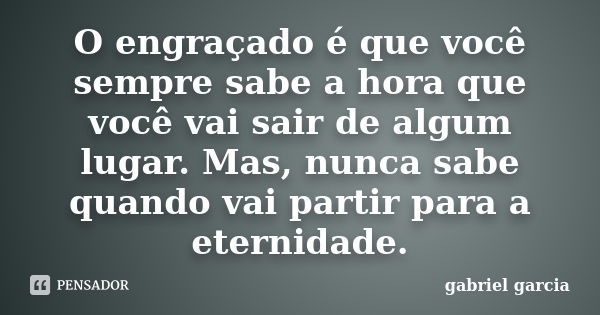 O engraçado é que você sempre sabe a hora que você vai sair de algum lugar. Mas, nunca sabe quando vai partir para a eternidade.... Frase de Gabriel Garcia.