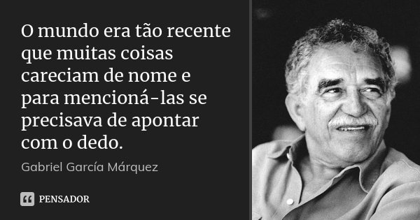 O mundo era tão recente que muitas coisas careciam de nome e para mencioná-las se precisava de apontar com o dedo.... Frase de Gabriel García Márquez.