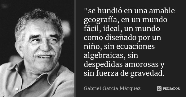 "se hundió en una amable geografía, en un mundo fácil, ideal, un mundo como diseñado por un niño, sin ecuaciones algebraicas, sin despedidas amorosas y sin... Frase de Gabriel Garcia Marquez.