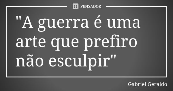 "A guerra é uma arte que prefiro não esculpir"... Frase de Gabriel Geraldo.