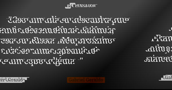 "Caso um dia eu descubra que tenho descendência Islâmica, Francesa ou Russa. Meu próximo almoço irá ser uma cápsula de sianeto e um copo d'água."... Frase de Gabriel Geraldo.
