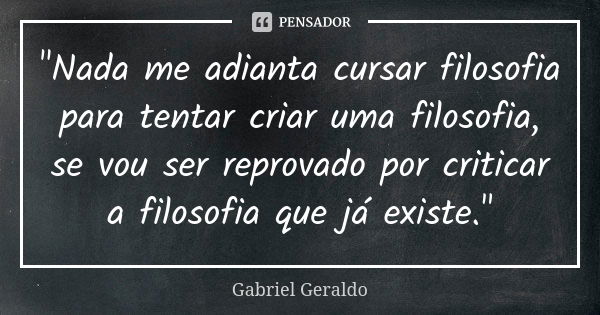 "Nada me adianta cursar filosofia para tentar criar uma filosofia, se vou ser reprovado por criticar a filosofia que já existe."... Frase de Gabriel Geraldo.