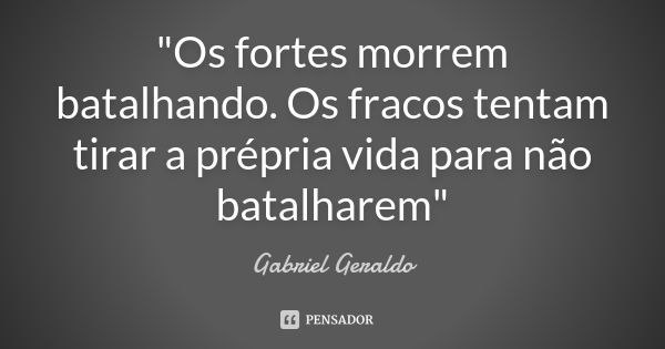 "Os fortes morrem batalhando. Os fracos tentam tirar a prépria vida para não batalharem"... Frase de Gabriel Geraldo.