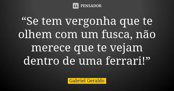 “Se tem vergonha que te olhem com um fusca, não merece que te vejam dentro de uma ferrari!”... Frase de Gabriel Geraldo.