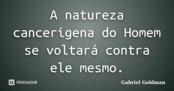 A natureza cancerígena do Homem se voltará contra ele mesmo.... Frase de Gabriel Goldman.