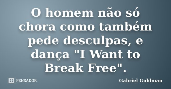 O homem não só chora como também pede desculpas, e dança "I Want to Break Free".... Frase de Gabriel Goldman.