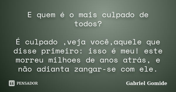 E quem é o mais culpado de todos? É culpado ,veja você,aquele que disse primeiro: isso é meu! este morreu milhoes de anos atrás, e não adianta zangar-se com ele... Frase de Gabriel Gomide.